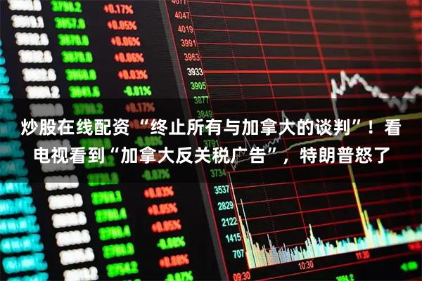 炒股在线配资 “终止所有与加拿大的谈判”!看电视看到“加拿大反关税广告”,特朗普怒了