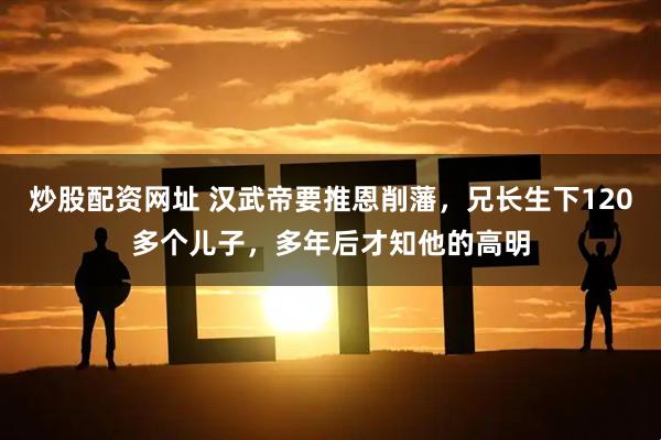 炒股配资网址 汉武帝要推恩削藩，兄长生下120多个儿子，多年后才知他的高明