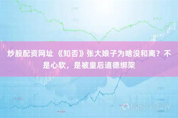 炒股配资网址 《知否》张大娘子为啥没和离？不是心软，是被皇后道德绑架