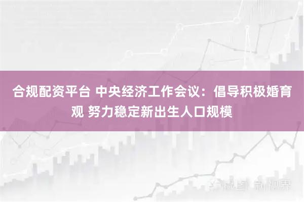 合规配资平台 中央经济工作会议：倡导积极婚育观 努力稳定新出生人口规模