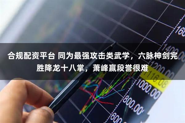 合规配资平台 同为最强攻击类武学,六脉神剑完胜降龙十八掌,萧峰赢段誉很难