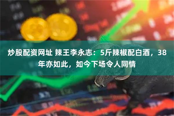 炒股配资网址 辣王李永志：5斤辣椒配白酒，38年亦如此，如今下场令人同情