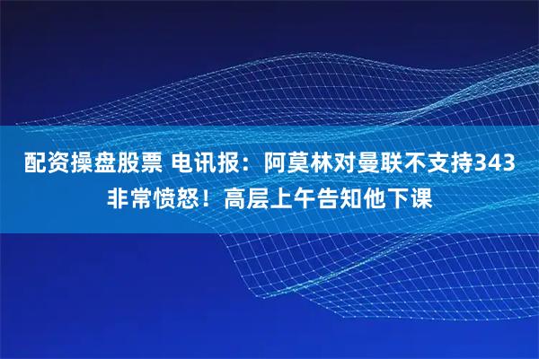 配资操盘股票 电讯报：阿莫林对曼联不支持343非常愤怒！高层上午告知他下课
