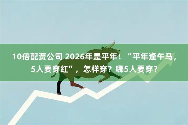 10倍配资公司 2026年是平年！“平年逢午马，5人要穿红”，怎样穿？哪5人要穿？