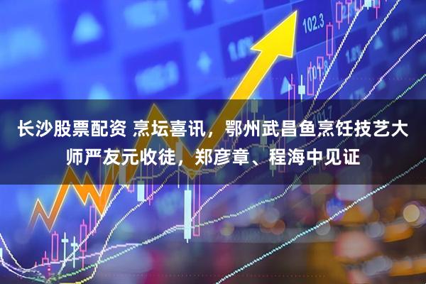 长沙股票配资 烹坛喜讯，鄂州武昌鱼烹饪技艺大师严友元收徒，郑彦章、程海中见证