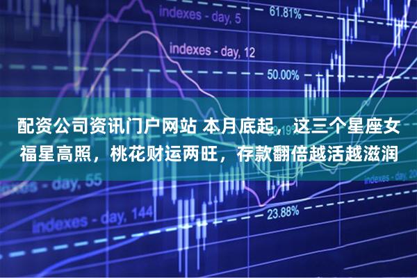 配资公司资讯门户网站 本月底起,这三个星座女福星高照,桃花财运两旺,存款翻倍越活越滋润