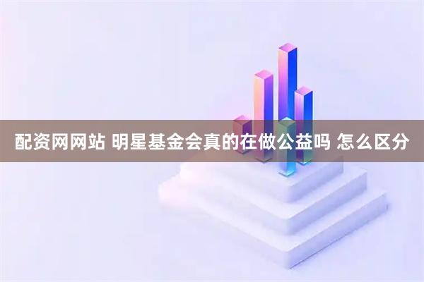 配资网网站 明星基金会真的在做公益吗 怎么区分