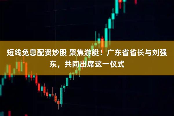 短线免息配资炒股 聚焦游艇!广东省省长与刘强东,共同出席这一仪式