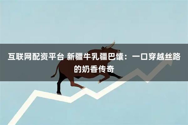 互联网配资平台 新疆牛乳疆巴馕：一口穿越丝路的奶香传奇