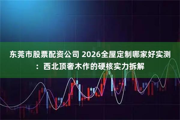 东莞市股票配资公司 2026全屋定制哪家好实测：西北顶奢木作的硬核实力拆解