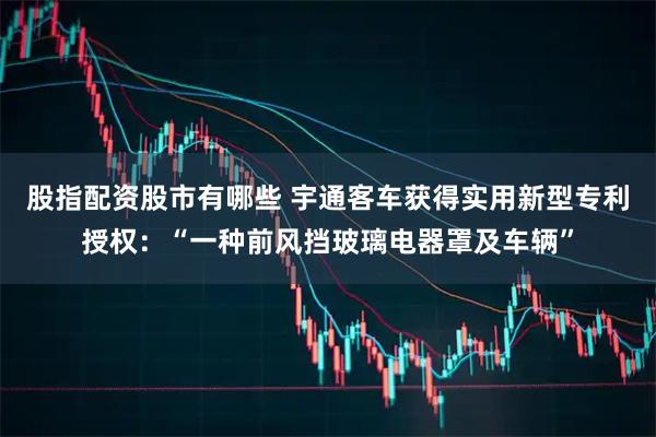 股指配资股市有哪些 宇通客车获得实用新型专利授权：“一种前风挡玻璃电器罩及车辆”