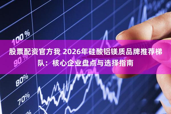 股票配资官方我 2026年硅酸铝镁质品牌推荐梯队：核心企业盘点与选择指南