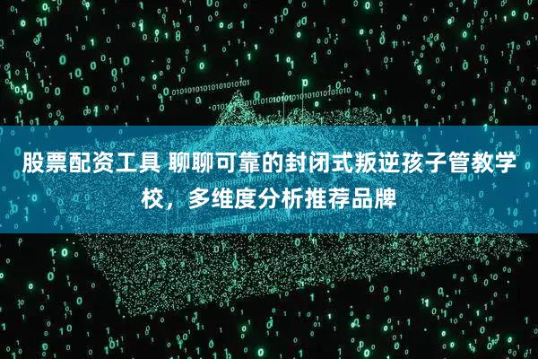 股票配资工具 聊聊可靠的封闭式叛逆孩子管教学校,多维度分析推荐品牌