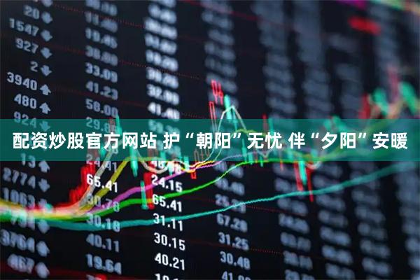 配资炒股官方网站 护“朝阳”无忧 伴“夕阳”安暖
