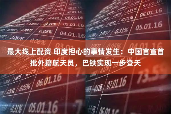 最大线上配资 印度担心的事情发生：中国官宣首批外籍航天员，巴铁实现一步登天