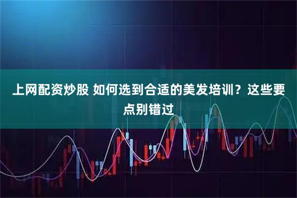 上网配资炒股 如何选到合适的美发培训？这些要点别错过
