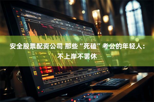 安全股票配资公司 那些“死磕”考公的年轻人：不上岸不罢休