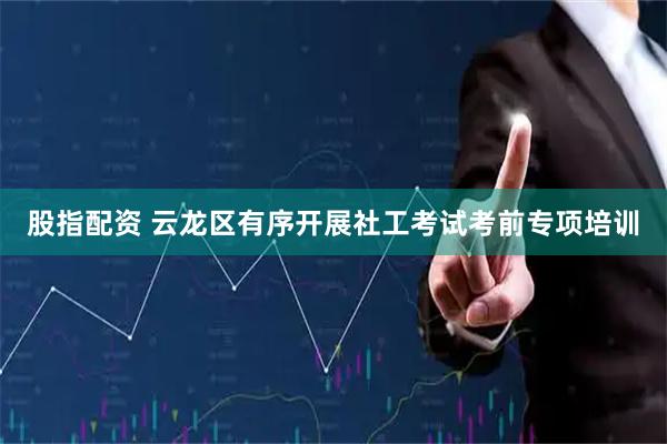 股指配资 云龙区有序开展社工考试考前专项培训