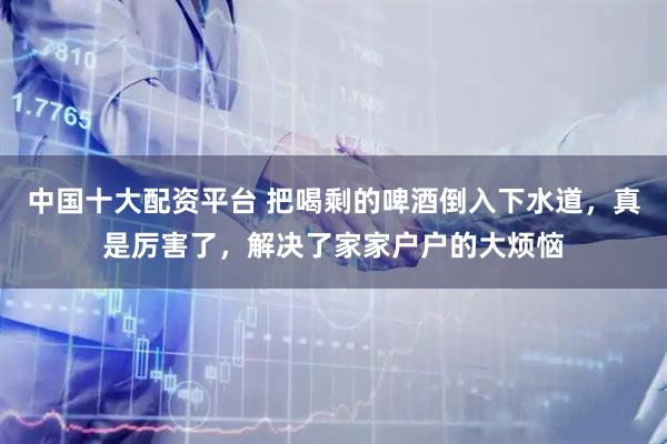 中国十大配资平台 把喝剩的啤酒倒入下水道，真是厉害了，解决了家家户户的大烦恼