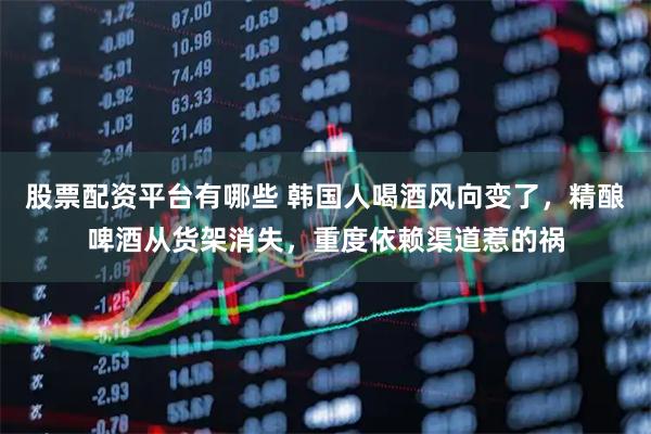股票配资平台有哪些 韩国人喝酒风向变了,精酿啤酒从货架消失,重度依赖渠道惹的祸