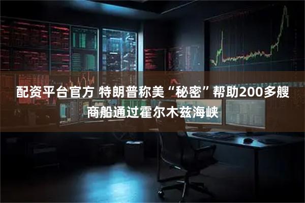 配资平台官方 特朗普称美“秘密”帮助200多艘商船通过霍尔木兹海峡