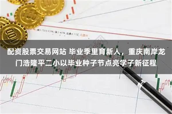 配资股票交易网站 毕业季里育新人，重庆南岸龙门浩隆平二小以毕业种子节点亮学子新征程