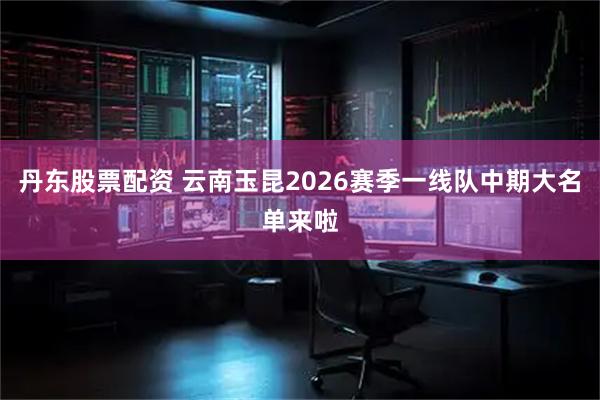 丹东股票配资 云南玉昆2026赛季一线队中期大名单来啦