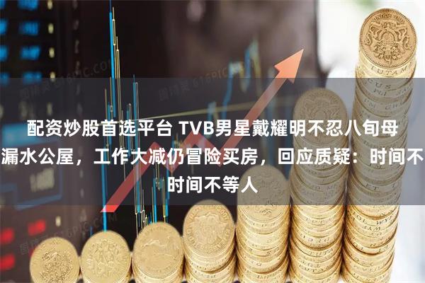 配资炒股首选平台 TVB男星戴耀明不忍八旬母亲住漏水公屋，工作大减仍冒险买房，回应质疑：时间不等人