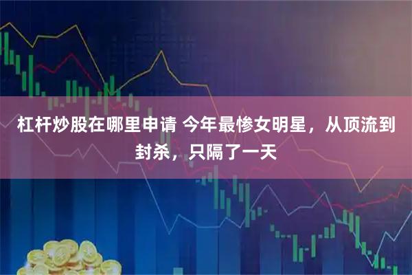 杠杆炒股在哪里申请 今年最惨女明星，从顶流到封杀，只隔了一天