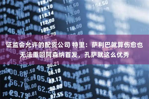 证监会允许的配资公司 特里：萨利巴就算伤愈也无法重回阿森纳首发，孔萨就这么优秀